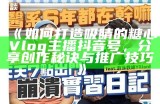 探索糖心的美好生活：精彩vlog分享与日常点滴