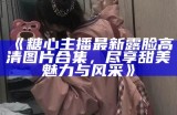 《糖心主播最新露脸高清图片合集，尽享甜美魅力与风采》