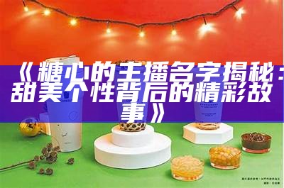 抖音主播苏心糖：甜美个性与精彩直播的魅力展示