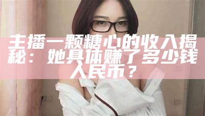 主播一颗糖心的收入揭秘，她到底赚了多少钱？
