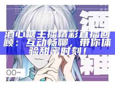 酒心糖主播精彩直播回顾：互动畅聊，带你体验甜蜜时刻！