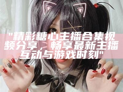 糖心主播甜美瞬间合集：超多高清图片欣赏与分享