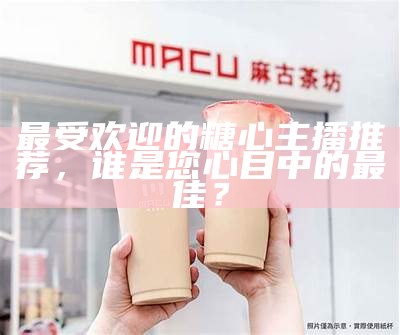 当前最受欢迎的糖心主播是谁？探寻其背后的魅力与影响力