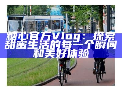探索糖心Vlog：带你领略精彩娱乐和生活方式新视角