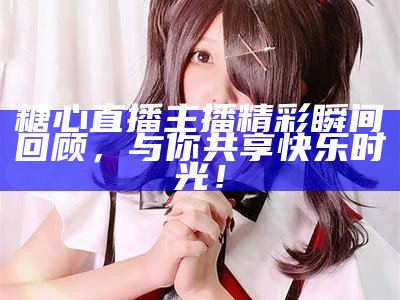 糖心主播：个人经历与直播之旅全解析，了解她的魅力与成就