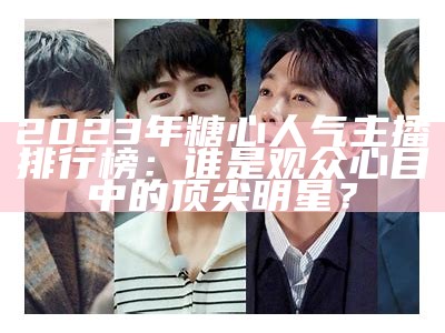 2023年糖心人气主播排行榜：谁是观众心目中的顶尖明星？