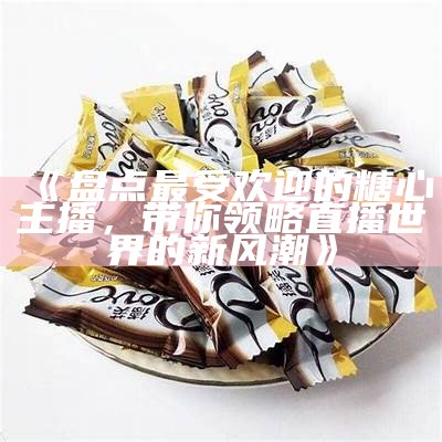 探讨最具魅力的几位糖心主播，她们的独特风采为观众带来了怎样的体验？