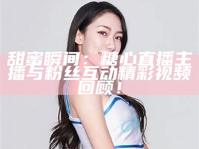 《甜美主播糯米，甜腻直播瞬间吸引观众》