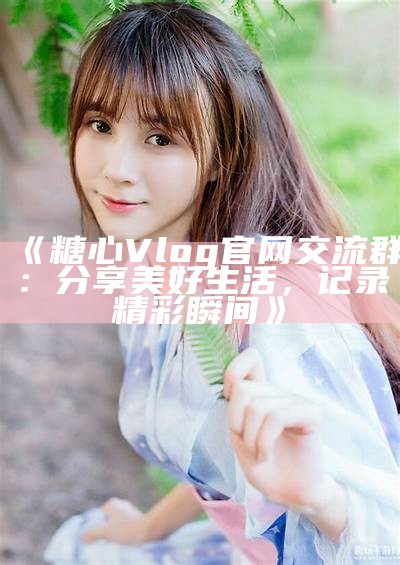 甜蜜生活记录：糖心Vlog官网全新上线，分享你的生活点滴