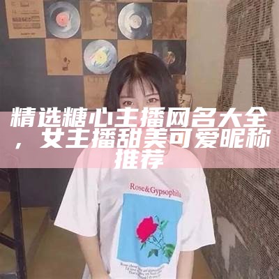 精选糖心主播网名大全，女主播甜美可爱昵称推荐