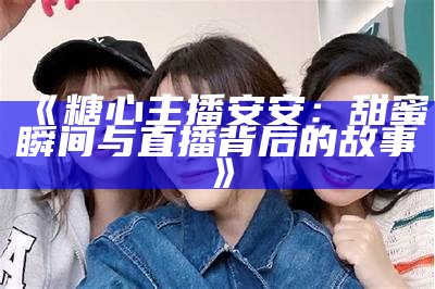 《糖心主播背后的明星阵容揭秘，一起来看看他们都有谁》