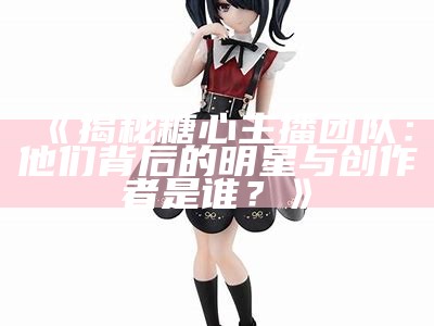 《揭秘糖心主播团队：他们背后的明星与创作者是谁？》