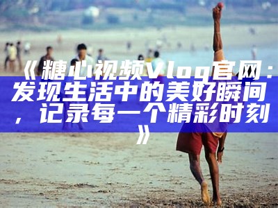 探索旧版糖心Vlog官网，回顾精彩内容与创作者的独特视角